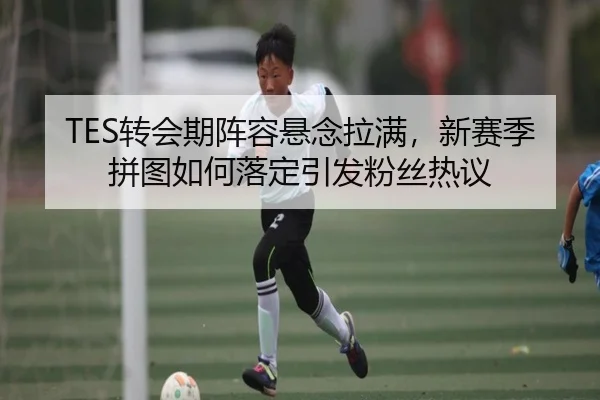 TES转会期阵容悬念拉满，新赛季拼图如何落定引发粉丝热议